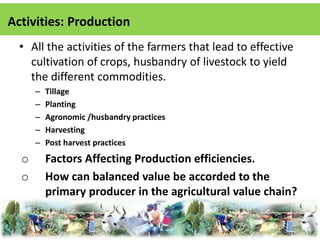 Activities: Production 
• All the activities of the farmers that lead to effective 
cultivation of crops, husbandry of livestock to yield 
the different commodities. 
– Tillage 
– Planting 
– Agronomic /husbandry practices 
– Harvesting 
– Post harvest practices 
o Factors Affecting Production efficiencies. 
o How can balanced value be accorded to the 
primary producer in the agricultural value chain? 
 