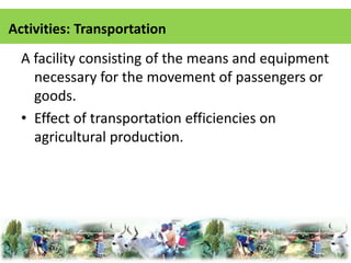 Activities: Transportation 
A facility consisting of the means and equipment 
necessary for the movement of passengers or 
goods. 
• Effect of transportation efficiencies on 
agricultural production. 
 