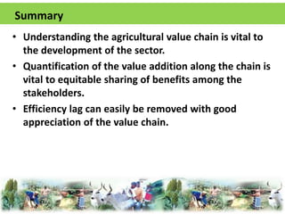Summary 
• Understanding the agricultural value chain is vital to 
the development of the sector. 
• Quantification of the value addition along the chain is 
vital to equitable sharing of benefits among the 
stakeholders. 
• Efficiency lag can easily be removed with good 
appreciation of the value chain. 

