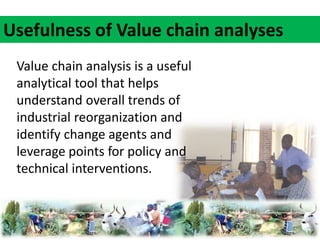 Usefulness of Value chain analyses 
Value chain analysis is a useful 
analytical tool that helps 
understand overall trends of 
industrial reorganization and 
identify change agents and 
leverage points for policy and 
technical interventions. 
 