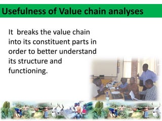 Usefulness of Value chain analyses 
It breaks the value chain 
into its constituent parts in 
order to better understand 
its structure and 
functioning. 
 