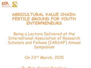 AGRICULTURAL VALUE CHAIN:
FERTILE GROUND FOR YOUTH
ENTERPRENEURS
Being a Lecture Delivered at the
International Association of Research
Scholars and Fellows (IARSAF) Annual
Symposium
On 23rd March, 2015
 