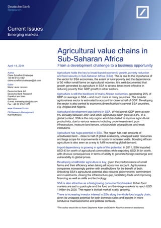 Current Issues 
Emerging markets 
Agriculture holds the key to broad-based economic growth, poverty reduction and food security in Sub-Saharan Africa (SSA). This is due to the importance of the sector for SSA economies, the extent of rural poverty and the dependence of 50 million small farms on agricultural incomes. It is well documented that growth generated by agriculture in SSA is several times more effective in reducing poverty than GDP growth in other sectors. 
Agriculture is still the backbone of many African economies, generating 25% of GDP on average in SSA – and much more in many countries. The broader agribusiness sector is estimated to account for close to half of GDP. Developing the sector is also central to economic diversification in several SSA countries, e.g. Angola and Nigeria. 
Agricultural development lags behind in SSA. While overall GDP grew at over 6% annually between 2001 and 2008, agricultural GDP grew at 3.4%. In a global context, SSA is the only region which has failed to improve agricultural productivity, due to various reasons including under-investment, poor infrastructure, insecure land tenure, unfavourable price policies and weak institutions. 
Agriculture has huge potential in SSA. The region has vast amounts of uncultivated land – close to half of global availability, untapped water resources and large scope for improvements in inputs to increase yields. Boosting African agriculture is also seen as a way to fulfil increasing global demand. 
Import dependency is growing in spite of this potential. In 2011, SSA imported USD 43 bn worth of agricultural commodities while exporting USD 34 bn worth, with obvious consequences in terms of ability to generate foreign exchange and vulnerability to global prices. 
Developing smallholder agriculture is key, given the predominance of small farms and their efficiency when taking all inputs into account. Agribusiness companies increasingly partner with smallholders for the benefit of both. Unlocking SSA’s agricultural potential also requires governments’ commitment and investments, closing the infrastructure gap, facilitating trade and improving financing as well as skills and technology. 
SSA is also attractive as a fast-growing consumer food market. Urban food markets are set to quadruple and the food and beverage markets to reach USD 1 trillion by 2030. The region’s biofuel market is also growing. 
There is increasing investor interest in SSA along the whole food supply chain, given its untapped potential for both domestic sales and exports in more conducive macroeconomic and political contexts. 
*The author would like to thank Stephanie Adam and Kathrin Atzor for research assistance. 
Author 
Claire Schaffnit-Chatterjee +49 69 910-31821 claire.schaffnit-chatterjee@db.com 
Editor 
Maria Laura Lanzeni 
Deutsche Bank AG Deutsche Bank Research Frankfurt am Main 
Germany 
E-mail: marketing.dbr@db.com 
Fax: +49 69 910-31877 
www.dbresearch.com 
DB Research Management 
Ralf Hoffmann 
April 14, 2014 
Agricultural value chains in Sub-Saharan Africa 
From a development challenge to a business opportunity  