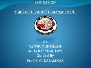 SEMINAR ON
AGRICULTURAL WASTE MANAGEMENT
BY
NATTHU T. SHRIRAME
M-TECH 1ST YEAR (ENV)
Guided By
Prof. S. G. KALAMKAR
 