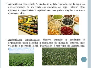    Agricultura comercial: A produção é determinada em função do
    abastecimento do mercado consumidor, ou seja, interno e/ou
    externo e caracteriza a agricultura nos países capitalista mais
    desenvolvidos.




   Agricultura especulativa: Ocorre quando a produção é
    organizada para atender à demanda do mercado externo, não
    visando o mercado local. Plantation é um tipo de agricultura
    especulativa.
 