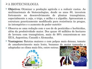 A BIOTECNOLOGIA
   Objetivo: Otimizar a produção agrícola e a reduzir custos. As
    multinacionais de biotecnologias, desde os anos 80, investem
    fortemente no desenvolvimento de plantas transgênicas,
    especialmente a soja, o trigo, o milho e o algodão. Apresentam a
    estrutura geneticamente modificada para resistência às pragas,
    às intempéries e o aumento do poder nutritiv
   Observa-se uma redução com o uso de de pesticidas e herbicidas,
    além da produtividade maior. Dos quase 40 milhões de hectares
    de lavoura com transgênicos, mais de 90% concentram-se nos
    EUA, Argentina, Canadá e Alemanha.
   Vantagens: Batatas maiores e com polpas mais densas, tomate
    de amadurecimento mais lento, bananas de maior tamanho e
    adaptadas ao clima mais frio, entre outras.
 