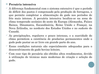    Pecuária intensiva
   A diferença fundamental com o sistema extensivo é que o período
    de déficit dos pastos é compensado pela produção de forragens, o
    que permite completar a alimentação do gado nos períodos de
    frio mais intenso. A pecuária intensiva localiza-se na zona de
    clima temperado oceânico do oeste da Europa (Alemanha, Países
    Baixos, Dinamarca, Escandinávia, Reino Unido e França), na
    Nova Zelândia, no nordeste dos Estados Unidos e no sudeste do
    Canadá.
   As precipitações, regulares e pouco intensas, e a suavidade do
    clima permitem a existência de pradarias permanentes onde o
    gado pode pastar ao ar livre em grande parte do ano.
   Essas condições naturais são especialmente adequadas para o
    desenvolvimento do gado bovino leiteiro.
   Com esse tipo de pecuária são obtidos altos rendimentos, devido
    à utilização de técnicas mais modernas de criação e seleção do
    gado.
 