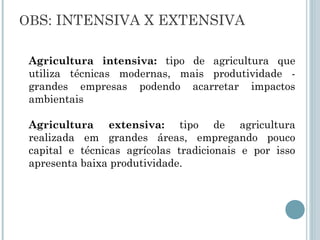 OBS: INTENSIVA X EXTENSIVA

 Agricultura intensiva: tipo de agricultura que
 utiliza técnicas modernas, mais produtividade -
 grandes empresas podendo acarretar impactos
 ambientais

 Agricultura extensiva: tipo de agricultura
 realizada em grandes áreas, empregando pouco
 capital e técnicas agrícolas tradicionais e por isso
 apresenta baixa produtividade.
 