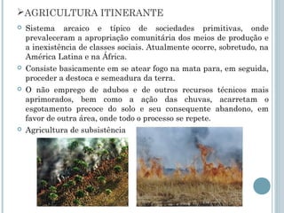 AGRICULTURA ITINERANTE
   Sistema arcaico e típico de sociedades primitivas, onde
    prevaleceram a apropriação comunitária dos meios de produção e
    a inexistência de classes sociais. Atualmente ocorre, sobretudo, na
    América Latina e na África.
   Consiste basicamente em se atear fogo na mata para, em seguida,
    proceder a destoca e semeadura da terra.
   O não emprego de adubos e de outros recursos técnicos mais
    aprimorados, bem como a ação das chuvas, acarretam o
    esgotamento precoce do solo e seu consequente abandono, em
    favor de outra área, onde todo o processo se repete.
   Agricultura de subsistência
 