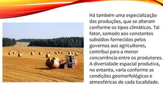 Há também uma especialização
das produções, que se alteram
conforme os tipos climáticos. Tal
fator, somado aos constantes
subsídios fornecidos pelos
governos aos agricultores,
contribui para a menor
concorrência entre os produtores.
A diversidade espacial produtiva,
no entanto, varia conforme as
condições geomorfológicas e
atmosféricas de cada localidade.
 