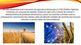 Um dos elementos mais marcantes da agricultura da Europa é a PAC (Política Agrícola
Comum), um conjunto de medidas criado em 1962 com o intuito de manter o
abastecimento de produtos alimentícios, conter ou controlar o êxodo rural e o
consequente crescimento das cidades, além de difundir medidas de controle dos recursos
naturais e a preservação do meio ambiente.
 
