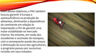 Além desses objetivos, a PAC também
buscou garantir à Europa a
autossuficiência na produção de
alimentos, diminuindo a dependência
do continente em relação às
importações a fim de garantir uma
maior estabilidade no mercado
interno. No entanto, em razão dos
excedentes e acúmulos de estoques,
com a consequente queda dos preços
e diminuição do lucro dos agricultores,
o programa passou por sucessivas
revisões em seus tratados.
 