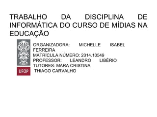 TRABALHO DA DISCIPLINA DE
INFORMÁTICA DO CURSO DE MÍDIAS NA
EDUCAÇÃO
ORGANIZADORA: MICHELLE ISABEL
FERREIRA
MATRÍCULA NÚMERO: 2014.10549
PROFESSOR: LEANDRO LIBÉRIO
TUTORES: MARA CRISTINA
THIAGO CARVALHO
 
