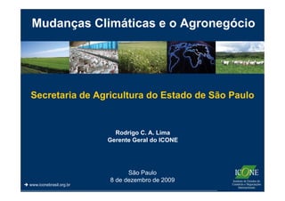 Mudanças Climáticas e o Agronegócio




                           Mudanças
   Secretaria de Agricultura do Estado de São Paulo


                             Rodrigo C. A. Lima
                           Gerente Geral do ICONE




                                 São Paulo
                           8 de dezembro de 2009
 www.iconebrasil.org.br
 