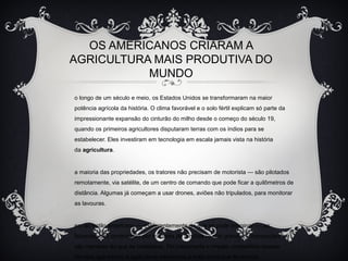 OS AMERICANOS CRIARAM A
AGRICULTURA MAIS PRODUTIVA DO
MUNDO
o longo de um século e meio, os Estados Unidos se transformaram na maior
potência agrícola da história. O clima favorável e o solo fértil explicam só parte da
impressionante expansão do cinturão do milho desde o começo do século 19,
quando os primeiros agricultores disputaram terras com os índios para se
estabelecer. Eles investiram em tecnologia em escala jamais vista na história
da agricultura.
a maioria das propriedades, os tratores não precisam de motorista — são pilotados
remotamente, via satélite, de um centro de comando que pode ficar a quilômetros de
distância. Algumas já começam a usar drones, aviões não tripulados, para monitorar
as lavouras.
em ao estilo americano — e diferentemente do que se pode imaginar —, as
fazendas são controladas por milhares de famílias (e não grandes “corporações”) e
são menores do que as brasileiras. Foi justamente o ímpeto competitivo dessas
famílias que tornou a agricultura americana a mais produtiva do mundo.
 