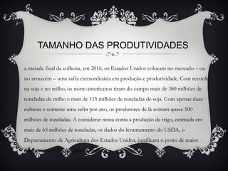 TAMANHO DAS PRODUTIVIDADES
a metade final da colheita, em 2016, os Estados Unidos colocam no mercado – ou
no armazém – uma safra extraordinária em produção e produtividade. Com recorde
na soja e no milho, os norte-americanos tiram do campo mais de 380 milhões de
toneladas de milho e mais de 115 milhões de toneladas de soja. Com apenas duas
culturas e somente uma safra por ano, os produtores de lá somam quase 500
milhões de toneladas. A considerar nessa conta a produção de trigo, estimada em
mais de 63 milhões de toneladas, os dados do levantamento do USDA, o
Departamento de Agricultura dos Estados Unidos, justificam o posto de maior
produtor mundial de grãos e cereais.
 