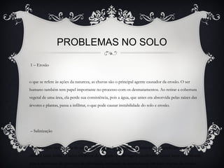 PROBLEMAS NO SOLO
1 – Erosão
o que se refere às ações da natureza, as chuvas são o principal agente causador da erosão. O ser
humano também tem papel importante no processo com os desmatamentos. Ao retirar a cobertura
vegetal de uma área, ela perde sua consistência, pois a água, que antes era absorvida pelas raízes das
árvores e plantas, passa a infiltrar, o que pode causar instabilidade do solo e erosão.
– Salinização
concentração progressiva de sais pode ser causada pelo péssimo manejo da irrigação em regiões
áridas e semi-áridas. A baixa eficiência da irrigação e a drenagem insuficiente nessas áreas contribuem
para a aceleração do processo de salinização, tornando-as improdutivas em curto espaço de tempo.
 
