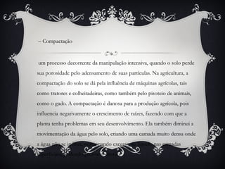 – Compactação
um processo decorrente da manipulação intensiva, quando o solo perde
sua porosidade pelo adensamento de suas partículas. Na agricultura, a
compactação do solo se dá pela influência de máquinas agrícolas, tais
como tratores e colheitadeiras, como também pelo pisoteio de animais,
como o gado. A compactação é danosa para a produção agrícola, pois
influencia negativamente o crescimento de raízes, fazendo com que a
planta tenha problemas em seu desenvolvimento. Ela também diminui a
movimentação da água pelo solo, criando uma camada muito densa onde
a água não se infiltra, ocasionando excesso de líquido nas camadas
superficiais, podendo provocar erosão.
 