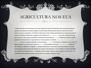 AGRICULTURA NOS EUA
indústria agrícola norte americana é uma das maiores do mundo. As fazendas norte americanas produzem
grandes quantidades de produtos vegetais, que são quase suficientes para atender à demanda nacional
sendo o excesso é exportado. Os Estados Unidos são um dos maiores exportadores de produtos agrícolas do
mundo. Os Estados Unidos são o segundo maior produtor de laranjas e limões do mundo, perdendo apenas
para o Brasil. A maior parte da produção nacional está concentrada na Flórida. A Califórnia é também grande
produtora de frutas cítricas. O país também é o maior produtor mundial de milho, soja, amendoim, trigo e
algodão. O milho e a soja são cultivados na tão chamada Corn Belt. O amendoim é cultivado no sul do país. O
trigo é cultivado no centro-norte do país, em Kansas (maior produtor nacional), Dakota do Norte, Dakota do
Sul, Montana e Oklahoma. O algodão, é cultivado atualmente no sul do país, mas foi por séculos o produto
mais importante da economia dos Estados do sudeste norte americano. O país também é o maior exportador
dos produtos mencionados acima. Os Estados Unidos também cultivam cana de açúcar no sul do país. Já o
nordeste do país é grande produtor de frutas tais como maçãs, morangos e uvas.
 