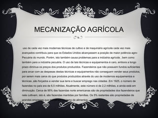 MECANIZAÇÃO AGRÍCOLA
uso de cada vez mais modernas técnicas de cultivo e de maquinário agrícola cada vez mais
avançados contribuiu para que os Estados Unidos alcançassem a posição de maior potência agro-
Pecuária do mundo. Porém, isto também causa problemas para a indústria agrícola , bem como
também para a indústria pecuária. O uso de tais técnicas e equipamentos é caro, embora a longo
prazo diminua os preços dos produtos produzidos. Fazendeiros que não possuem fundos suficientes
para arcar com as despesas destas técnicas e equipamentos não conseguem vender seus produtos,
por serem mais caros do que produtos produzidos através do uso de modernos equipamentos e
técnicas ,são forçados a vender sua terra e buscar emprego nas cidades .Em 1925, o número de
fazendas no país era de 6,5 milhões. Atualmente, este número é de 2,2 milhões, e ainda está em
diminuição. Cerca de 95% das fazendas norte americanas são de propriedades dos fazendeiros que
nela cultivam, isto é, são fazendas mantidas por famílias. Os 5% restantes são propriedades de
grandes empresas que trabalham no ramo de alimentos.
 