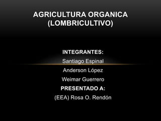 AGRICULTURA ORGANICA 
(LOMBRICULTIVO) 
INTEGRANTES: 
Santiago Espinal 
Anderson López 
Weimar Guerrero 
PRESENTADO A: 
(EEA) Rosa O. Rendón 
 