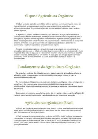 OqueéAgriculturaOrgânica
Produzir produtos agrícolas sem utilizar aditivos químicos com menor impacto nocivo ao
meio ambiente é um dos principais objetivos para uma economia sustentável e uma
alimentação saudável. A agricultura orgânica é um dos principais métodos para o alcance
desses objetivos.
A agricultura orgânica também conhecida como agricultura biológia, reúne técnicas de
cultivo que não utilizam fertilizantes e demais produtos químicos como os agrotóxicos para a
produção de vegetais, frutas e legumes e estimulantes na ração de animais (agropecuária).
Essas técnicas procuram utilizar recursos naturais renováveis e não renováveis de modo mais
eficiente, alinhando esse aproveitamento com os processos biológicos presentes no
ecossistema e na biodiversidade de uma determinada região.
Para ser considerado orgânico, o produto tem que ser produzido em um ambiente de
produção orgânica, onde se utiliza como base do processo produtivo os princípios sobre o uso
responsável do solo, da água, do ar e dos demais recursos naturais, respeitando as relações
sociais e culturais. Sendo assim, é um sistema de produção, que tem por objetivo principal
preservar a saúde do meio ambiente, os ciclos, as atividades biológicas do solo e a
biodiversidade.
FundamentosdaAgriculturaOrgânica
Na agricultura orgânica são utilizados somente o esterco animal, a rotação de culturas, a
adubação verde, a compostagem e o controle biológico de pragas e doenças, para o
desenvolvimento sustentável.
No momento que utiliza os insumos orgânicos, biológicos, ecológicos, estará privilegiando o
uso eficiente dos recursos naturais, dos processos biológicos, mantendo assim a
biodiversidade, o desenvolvimento econômico, a preservação ambiental e a qualidade de vida
das pessoas.
Os principais princípios da agricultura orgânica são o respeito à natureza, a diversificação de
culturas, o solo como organismo vivo e a independência dos sistemas de produção.
AgriculturaorgânicanoBrasil
O Brasil, em função de possuir diferentes tipos de solo e clima, uma biodiversidade incrível
aliada a uma grande diversidade cultural, é sem dúvida um dos países com maior potencial
para o crescimento da produção orgânica.
O País somente regulamentou a cultura orgânica em 2007 e desde então as vendas estão
crescentes e os hectares cultivados já são capazes de produzir cerca de 5.000 unidades de
produção orgânica. Os Estados que mais se destacam na produção são Rio Grande do Sul,
Paraná, São Paulo, Minas gerais e Espírito Santo e são responsáveis por mais de 70% da
produção brasileira.
 