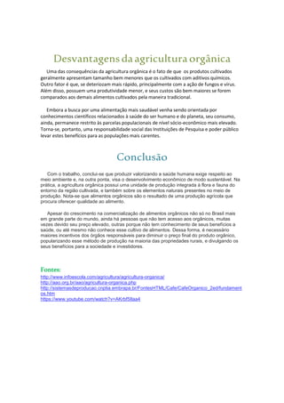 Desvantagensdaagriculturaorgânica
Uma das consequências da agricultura orgânica é o fato de que os produtos cultivados
geralmente apresentam tamanho bem menores que os cultivados com aditivos químicos.
Outro fator é que, se deteriozam mais rápido, principalmente com a ação de fungos e vírus.
Além disso, possuem uma produtividade menor, e seus custos são bem maiores se forem
comparados aos demais alimentos cultivados pela maneira tradicional.
Embora a busca por uma alimentação mais saudável venha sendo orientada por
conhecimentos científicos relacionados à saúde do ser humano e do planeta, seu consumo,
ainda, permanece restrito às parcelas populacionais de nível sócio-econômico mais elevado.
Torna-se, portanto, uma responsabilidade social das Instituições de Pesquisa e poder público
levar estes benefícios para as populações mais carentes.
Conclusão
Com o trabalho, conclui-se que produzir valorizando a saúde humana exige respeito ao
meio ambiente e, na outra ponta, visa o desenvolvimento econômico de modo sustentável. Na
prática, a agricultura orgânica possui uma unidade de produção integrada à flora e fauna do
entorno da região cultivada, e também sobre os elementos naturais presentes no meio de
produção. Nota-se que alimentos orgânicos são o resultado de uma produção agrícola que
procura oferecer qualidade ao alimento.
Apesar do crescimento na comercialização de alimentos orgânicos não só no Brasil mais
em grande parte do mundo, ainda há pessoas que não tem acesso aos orgânicos, muitas
vezes devido seu preço elevado, outras porque não tem conhecimento de seus benefícios a
saúde, ou até mesmo não conhece esse cultivo de alimentos. Dessa forma, é necessário
maiores incentivos dos órgãos responsáveis para diminuir o preço final do produto orgânico,
popularizando esse método de produção na maioria das propriedades rurais, e divulgando os
seus benefícios para a sociedade e investidores.
Fontes:
http://www.infoescola.com/agricultura/agricultura-organica/
http://aao.org.br/aao/agricultura-organica.php
http://sistemasdeproducao.cnptia.embrapa.br/FontesHTML/Cafe/CafeOrganico_2ed/fundament
os.htm
https://www.youtube.com/watch?v=AKrbf5Ilaa4
 