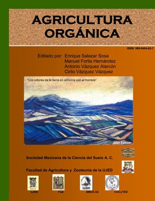 ISBN: 968-6404-62-7
Editado por: Enrique Salazar Sosa
Manuel Fortis Hernández
Antonio Vázquez Alarcón
Cirilo Vázquez Vázquez
Sociedad Mexicana de la Ciencia del Suelo A. C.
Facultad de Agricultura y Zootecnia de la UJED
UJED FAZ SMCS AC COCyTED
AGRICULTURA
ORGÁNICA
Juan Salazar
“Los colores de la tierra en armonía con el hombre”
 