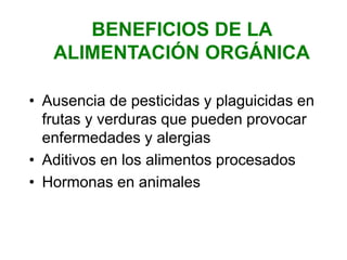 BENEFICIOS DE LA
ALIMENTACIÓN ORGÁNICA
• Ausencia de pesticidas y plaguicidas en
frutas y verduras que pueden provocar
enfermedades y alergias
• Aditivos en los alimentos procesados
• Hormonas en animales
 