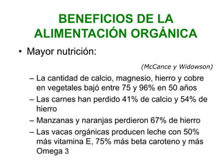 BENEFICIOS DE LA
ALIMENTACIÓN ORGÁNICA
• Mayor nutrición:
(McCance y Widowson)
– La cantidad de calcio, magnesio, hierro y cobre
en vegetales bajó entre 75 y 96% en 50 años
– Las carnes han perdido 41% de calcio y 54% de
hierro
– Manzanas y naranjas perdieron 67% de hierro
– Las vacas orgánicas producen leche con 50%
más vitamina E, 75% más beta caroteno y más
Omega 3
 