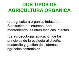 DOS TIPOS DE
AGRICULTURA ORGÁNICA
•La agricultura orgánica industrial:
Sustitución de insumos, pero
manteniendo las otras técnicas intactas
•La agroecología: aplicación de los
principios de la ecología al diseño,
desarrollo y gestión de sistemas
agrícolas sostenibles.
 