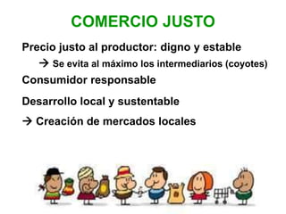 COMERCIO JUSTO
Precio justo al productor: digno y estable
 Se evita al máximo los intermediarios (coyotes)
Consumidor responsable
Desarrollo local y sustentable
 Creación de mercados locales
 