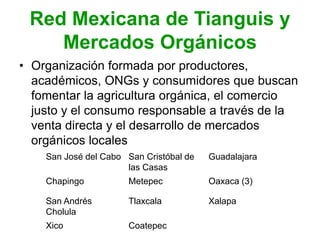Red Mexicana de Tianguis y
Mercados Orgánicos
• Organización formada por productores,
académicos, ONGs y consumidores que buscan
fomentar la agricultura orgánica, el comercio
justo y el consumo responsable a través de la
venta directa y el desarrollo de mercados
orgánicos locales
San José del Cabo San Cristóbal de
las Casas
Guadalajara
Chapingo Metepec Oaxaca (3)
San Andrés
Cholula
Tlaxcala Xalapa
Xico Coatepec
 