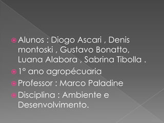  Alunos : Diogo Ascari , Denis
montoski , Gustavo Bonatto,
Luana Alabora , Sabrina Tibolla .
 1° ano agropécuaria
 Professor : Marco Paladine
 Disciplina : Ambiente e
Desenvolvimento.
 