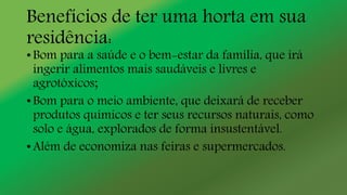 Benefícios de ter uma horta em sua
residência:
• Bom para a saúde e o bem-estar da família, que irá
ingerir alimentos mais saudáveis e livres e
agrotóxicos;
• Bom para o meio ambiente, que deixará de receber
produtos químicos e ter seus recursos naturais, como
solo e água, explorados de forma insustentável.
• Além de economiza nas feiras e supermercados.
 