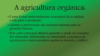A agricultura orgânica:
• É uma forma ambientalmente sustentável de se utilizar
o solo para a produção;
• Garante a preservação dos recursos naturais para as
gerações futuras;
• Tem como principal objetivo garantir a saúde no consumo
dos alimentos, diminuindo ou eliminando a presença de
agrotóxicos e outros produtos químicos durante o cultivo.
 