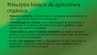 Princípios básicos da agricultura
orgânica:
• Respeito à natureza: considerando a necessidade de se preservar os
solos, os recursos naturais, os animais etc.;
• Diversificação de culturas: com a preocupação de desenvolver a
diversidade de produtos cultivados, tanto para equilibrar o solo
quanto para garantir variedade;
• Independência entre os sistemas produtivos: de modo a separar a
produção agrícola dos sistemas industriais e comerciais, ao contrário
da agricultura mecanizada;
• O solo é um organismo vivo: o entendimento de que o solo deve ser
preservado, incluindo a manutenção de seus nutrientes, micro-
organismos e seres vivos em geral.
 