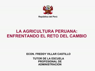 LA AGRICULTURA PERUANA: ENFRENTANDO EL RETO DEL CAMBIO República del Perú ECON. FREDDY VILLAR CASTILLO TUTOR DE LA ESCUELA PROFESIONAL DE ADMINISTRACION 