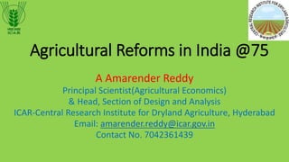 Agricultural Reforms in India @75
A Amarender Reddy
Principal Scientist(Agricultural Economics)
& Head, Section of Design and Analysis
ICAR-Central Research Institute for Dryland Agriculture, Hyderabad
Email: amarender.reddy@icar.gov.in
Contact No. 7042361439
 
