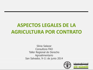1
ASPECTOS LEGALES DE LA
AGRICULTURA POR CONTRATO
Silvia Salazar
Consultora FAO
Taller Regional de Derecho
Agroalimentario
San Salvador, 9-11 de junio 2014
 