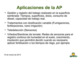 Aplicaciones de la AP

    Gestión y registro del trabajo realizado en la superficie
    sembrada: Tiempos, superficies, dosis, consumo de
    diesel, capacidad de trabajo real.

    Tratamientos con dosificación variable (Fumigaciones,
    fertilizaciones, nano irrigación)

    Teledetección (Sensores)

    Viñedos/Siembras de tomate: Redes de sensores para el
    registro continuo de humedad en el suelo, crecimiento,
    insolación que permitirá decidir cuando es necesario
    aplicar fertilización o los tiempos de riego, por ejemplo



10 de marzo de 2013
 