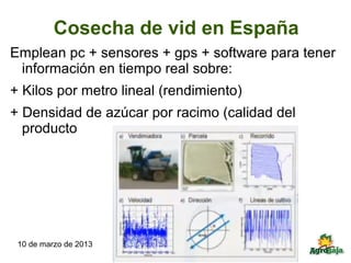 Cosecha de vid en España
Emplean pc + sensores + gps + software para tener
 información en tiempo real sobre:
+ Kilos por metro lineal (rendimiento)
+ Densidad de azúcar por racimo (calidad del
  producto




 10 de marzo de 2013
 