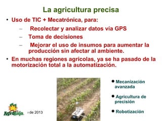 La agricultura precisa
   Uso de TIC + Mecatrónica, para:
      –   Recolectar y analizar datos vía GPS
      –  Toma de decisiones
      –   Mejorar el uso de insumos para aumentar la
         producción sin afectar al ambiente.
   En muchas regiones agrícolas, ya se ha pasado de la
    motorización total a la automatización.

                                         Mecanización
                                          avanzada

                                         Agricultura de
                                          precisión

10 de marzo de 2013                      Robotización
 