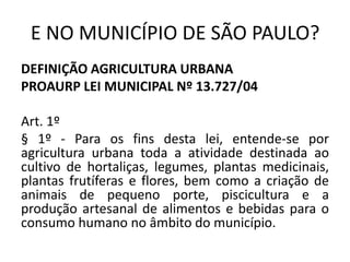 E NO MUNICÍPIO DE SÃO PAULO?
DEFINIÇÃO AGRICULTURA URBANA
PROAURP LEI MUNICIPAL Nº 13.727/04
Art. 1º
§ 1º - Para os fins desta lei, entende-se por
agricultura urbana toda a atividade destinada ao
cultivo de hortaliças, legumes, plantas medicinais,
plantas frutíferas e flores, bem como a criação de
animais de pequeno porte, piscicultura e a
produção artesanal de alimentos e bebidas para o
consumo humano no âmbito do município.  
 