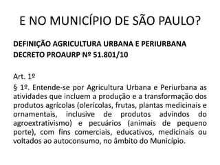 E NO MUNICÍPIO DE SÃO PAULO?
DEFINIÇÃO AGRICULTURA URBANA E PERIURBANA
DECRETO PROAURP Nº 51.801/10
Art. 1º
§ 1º. Entende-se por Agricultura Urbana e Periurbana as
atividades que incluem a produção e a transformação dos
produtos agrícolas (olerícolas, frutas, plantas medicinais e
ornamentais, inclusive de produtos advindos do
agroextrativismo) e pecuários (animais de pequeno
porte), com fins comerciais, educativos, medicinais ou
voltados ao autoconsumo, no âmbito do Município.
 