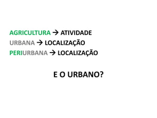AGRICULTURA  ATIVIDADE
URBANA  LOCALIZAÇÃO
PERIURBANA  LOCALIZAÇÃO
E O URBANO?
 