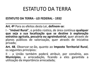 ESTATUTO DA TERRA
ESTATUTO DA TERRA - LEI FEDERAL - 1932
__________________________________
Art. 4º Para os efeitos desta Lei, definem-se:
I - "Imóvel Rural", o prédio rústico, de área contínua qualquer
que seja a sua localização que se destine à exploração
extrativa agrícola, pecuária ou agroindustrial, quer através de
planos públicos de valorização, quer através de iniciativa
privada;
Art. 48. Observar-se-ão, quanto ao Imposto Territorial Rural,
os seguintes princípios:
II - a União também poderá atribuir, por convênio, aos
Municípios, a arrecadação, ficando a eles garantida a
utilização da importância arrecadada;
 