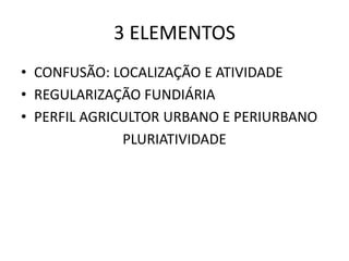 3 ELEMENTOS
• CONFUSÃO: LOCALIZAÇÃO E ATIVIDADE
• REGULARIZAÇÃO FUNDIÁRIA
• PERFIL AGRICULTOR URBANO E PERIURBANO
PLURIATIVIDADE
 