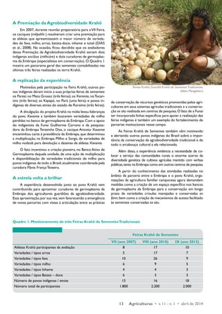 Teresa Krahô, Guardiã Krahô de Sementes Tradicionais, 
Foto: Terezinha Dias 
Quadro 1. Monitoramento de três Feiras Krahô de Sementes Tradicionais 
aldeia Mangabeira 
13 Agriculturas • v. 11 - n. 1 • abril de 2014 
A Premiação da Agrobiodiversidade Krahô 
Em 2007, durante reunião preparatória para a VII Feira, 
os caciques (mepahhi ) resolveram criar uma premiação para 
as aldeias que apresentassem o maior número de varieda-des 
de fava, milho, arroz, batata-doce, inhame e total (DIAS 
et al., 2008). Na ocasião, ficou decidido que os avaliadores 
dessa Premiação da Agrobiodiversidade Krahô seriam dois 
indígenas anciãos (mehcàre) e dois curadores de germoplas-ma 
da Embrapa (especialistas em conservação). O Quadro 1 
mostra um panorama geral das sementes contabilizadas nas 
últimas três feiras realizadas na terra Krahô. 
A replicação da experiência 
Motivados pela participação na Feira Krahô, outros po-vos 
indígenas deram início a suas próprias feiras de sementes: 
os Paresí, no Mato Grosso (três feiras); os Xerente, no Tocan-tins 
(três feiras); os Kayapó, no Pará (uma feira); e povos in-dígenas 
de diversas etnias do estado de Roraima (três feiras). 
A divulgação do projeto Krahô na mídia levou lideranças 
do povo Xavante a também buscarem variedades de milho 
perdidas no banco de germoplasma da Embrapa. Com o apoio 
do indigenista da Funai Guilherme Carrano e da pesquisa-dora 
da Embrapa Terezinha Dias, o cacique Aniceto Xavante 
encaminhou carta à presidência da Embrapa, que determinou 
a multiplicação, na Embrapa Milho e Sorgo, de variedades de 
milho nodzob para devolução a dezenas de aldeias Xavante. 
O fato incentivou a criação pioneira, no Banco Ativo de 
Germoplasma daquela unidade, de uma ação de multiplicação 
e disponibilização de variedades tradicionais de milho para 
povos indígenas de todo o Brasil, atualmente coordenada pela 
curadora Flávia França Teixeira. 
A estrela volta a brilhar 
A experiência desenvolvida junto ao povo Krahô vem 
contribuindo para aproximar curadores de germoplasma da 
Embrapa dos agricultores guardiões da agrobiodiversidade. 
Essa aproximação, por sua vez, vem favorecendo a emergência 
de novas parcerias com vistas à articulação entre as práticas 
de conservação de recursos genéticos promovidas pelos agri-cultores 
em seus sistemas agrícolas tradicionais e a conserva-ção 
ex situ realizada em centros de pesquisa. O fato de a Funai 
ter incorporado linhas específicas para apoiar a realização das 
feiras indígenas é também um exemplo do fortalecimento de 
parcerias institucionais nesse campo. 
As Feiras Krahô de Sementes também vêm motivando 
e alertando outros povos indígenas do Brasil sobre a impor-tância 
da conservação da agrobiodiversidade tradicional e de 
todo o arcabouço cultural a ela relacionado. 
Além disso, a experiência evidencia a necessidade de co-locar 
a serviço das comunidades rurais o enorme acervo da 
diversidade genética de cultivos agrícolas mantido com verbas 
públicas, tanto na Embrapa como em outros centros de pesquisa. 
A partir do conhecimento das atividades realizadas no 
âmbito da parceria entre a Embrapa e o povo Krahô, orga-nizações 
da agricultura familiar camponesa agora demandam 
medidas como a criação de um espaço específico nos bancos 
de germoplasma da Embrapa para a conservação em longo 
prazo de variedades crioulas manejadas e conservadas on 
farm, bem como a criação de mecanismos de acesso facilitado 
às sementes conservadas ex situ. 
Feiras Krahô de Sementes 
VII (ano 2007) VIII (ano 2010) IX (ano 2013) 
Aldeias Krahô participantes da avaliação 8 17 10 
Variedades / tipos arroz 5 17 7 
Variedades / tipos fava 10 26 9 
Variedades / tipos milho 6 9 5 
Variedades / tipos Inhame 4 4 3 
Variedades / tipos Batata – doce 6 3 3 
Número de povos indígenas / etnias 15 16 18 
Número total de participantes 1.800 2.200 2.000 
 