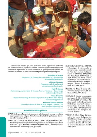 Por fim, vale destacar que, junto com várias outras experiências conduzidas 
em nível nacional, a do povo Krahô também contribuiu para a inclusão de iniciativa 
orientada à regulamentar o acesso aos bancos de germoplasma de trabalho das 
unidades da Embrapa no Plano Nacional de Agroecologia e Produção Orgânica. 
Agriculturas • v. 11 - n. 1 • abril de 2014 14 
Terezinha A. B. Dias 
Pesquisadora da Embrapa Recursos Genéticos e Biotecnologia 
terezinha.dias@embrapa.br 
Ubiratan Piovezan 
Pesquisador da Embrapa Pantanal 
ubiratan.piovezan@embrapa.br 
Nadi R. Santos 
Assitente de pesquisa, analista da Embrapa Recursos Genéticos e Biotecnologia 
nadi.santos@embrapa.br 
Vitor Aratanha 
Professor, antropólogo da escola indígena Toro Hkro (Aldeia Pedra Branca) 
vitoraratanha@gmail.com 
Eliane de Oliveira da Silva 
Técnica Articuladora da Rede de ATER Indígena - Ruraltins / TO 
eliane.morena125@hotmal.com 
Referências bibliográficas 
DIAS, T. Embrapa e Funai: história de construção de parceria para a promoção da 
segurança alimentar indígena. (Nota Técnica). Brasília: Embrapa Recursos Genéti-cos 
e Biotecnologia, 2013. 11 p. 
DIAS, T. A. B.; ZARUR, S. B. B.; ALVES, R. B. N.; COSTA, I. R. S.; BUSTAMANTE, P. G. 
Etnobiologia e conservação de recursos genéticos, o caso do povo Craô, Brasil. 
In: NASS, L. L. (Ed.) Recursos Genéticos Vegetais. Brasília, DF: Embrapa Recur-so 
Genéticos e Biotecnologia, 2007. p. 651-681. 
DIAS, T.A.B.; MADEIRA, N.; NIEMEYER, 
F. Estratégias de conservação on 
farm: premiação agrobiodiversidade 
na Feira de Sementes Tradicionais 
Krahô. In: SIMPÓSIO BRASILEIRO 
DE RECURSOS GENÉTICOS, 2, 
2008, Brasília, DF. Anais... Brasília, 
DF: Embrapa Recursos Genéticos e 
Biotecnologia: Fundação de Apoio à 
Pesquisa Científica e Tecnológica - 
FUNCREDI, 2008. 350 p. 
MELLATI, J.C. Ritos de uma tribo 
Timbira. (Coleção ensaio, 53). São 
Paulo: Ed. Ática, 1976. 364 p. 
SCHIAVINI, F. Estudos etnobiológicos 
com o povo Krahô. In: CAVALCAN-TI, 
T. B. ; WALTER, B.M.T. (Org.). Tó-picos 
atuais em botânica. Brasília, 
DF: Embrapa Recursos Genéticos e 
Biotecnologia: Sociedade Botânica 
do Brasil, 2000. p. 278-284. (Palestras 
convidadas do 51º Congresso Na-cional 
de Botânica.) 
VERDUM, R. (Org.). Mapa da fome 
entre os povos indígenas no 
Brasil II: contribuição a formulação 
de políticas de segurança alimentar 
sustentáveis. Brasília, DF: Inesc; Rio 
de Janeiro: Peti; Salvador: Anai-BA, 
1995. 137p. il. 
Avaliação de variedades em Feira de Sementes Tradicionais 
 